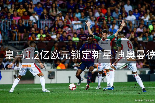 皇马1.2亿欧元锁定新星 迪奥曼德转会谈判进入最后阶段